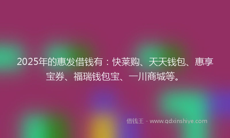 2025年的惠发借钱有：快莱购、天天钱包、惠享宝券、福瑞钱包宝、一川商城等。