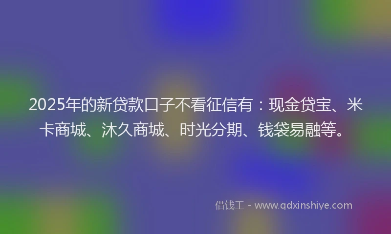 2025年的新贷款口子不看征信有：现金贷宝、米卡商城、沐久商城、时光分期、钱袋易融等。