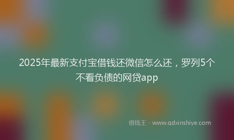 2025年最新支付宝借钱还微信怎么还，罗列5个不看负债的网贷app