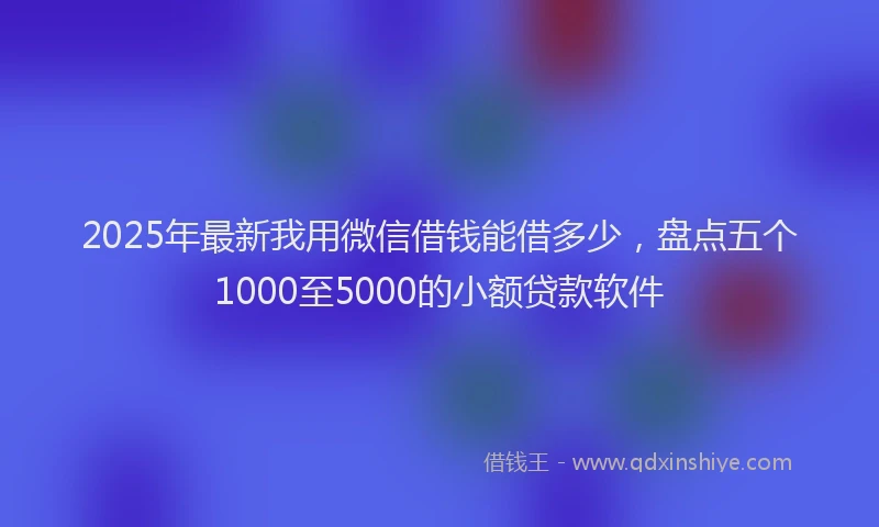 2025年最新我用微信借钱能借多少，盘点五个1000至5000的小额贷款软件