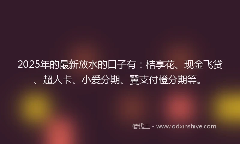 2025年的最新放水的口子有：桔享花、现金飞贷、超人卡、小爱分期、翼支付橙分期等。