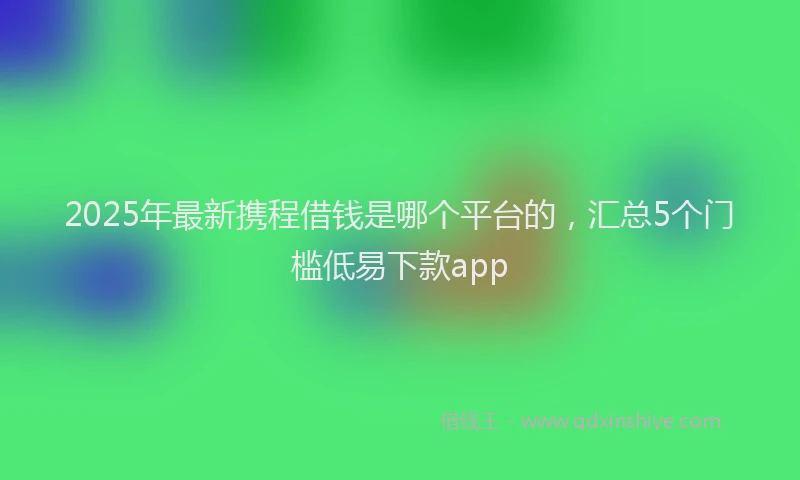 2025年最新携程借钱是哪个平台的，汇总5个门槛低易下款app