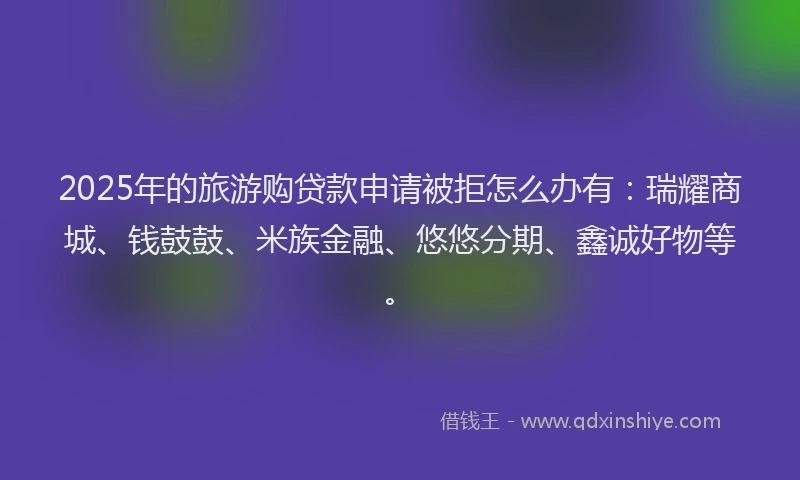 2025年的旅游购贷款申请被拒怎么办有：瑞耀商城、钱鼓鼓、米族金融、悠悠分期、鑫诚好物等。