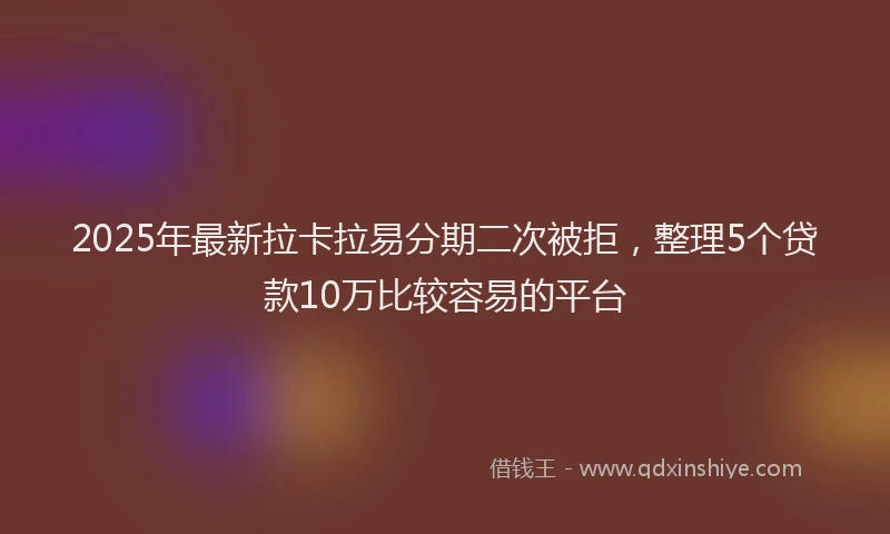 2025年最新拉卡拉易分期二次被拒，整理5个贷款10万比较容易的平台