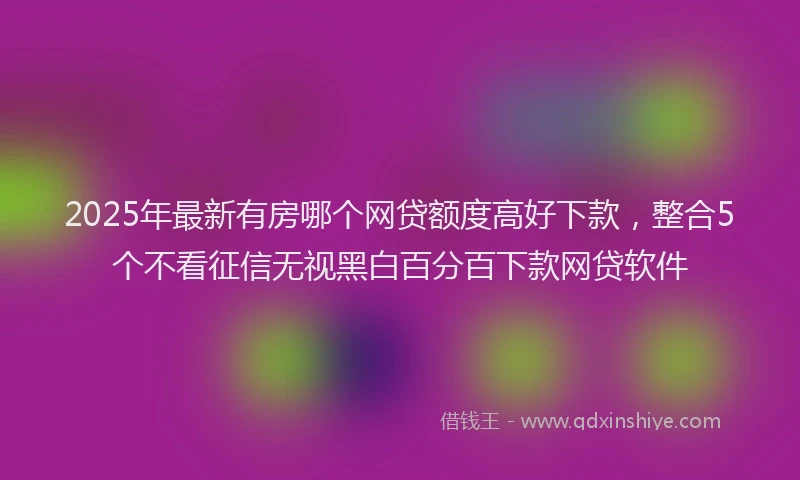 2025年最新有房哪个网贷额度高好下款，整合5个不看征信无视黑白百分百下款网贷软件