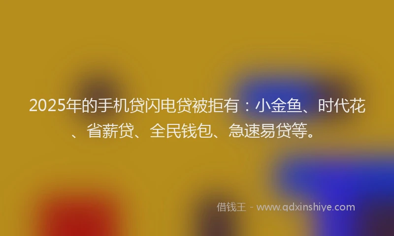 2025年的手机贷闪电贷被拒有：小金鱼、时代花、省薪贷、全民钱包、急速易贷等。