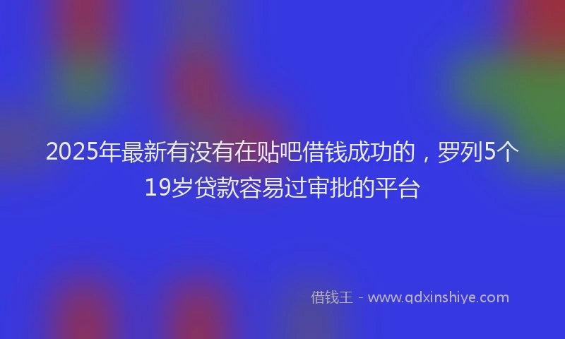 2025年最新有没有在贴吧借钱成功的，罗列5个19岁贷款容易过审批的平台