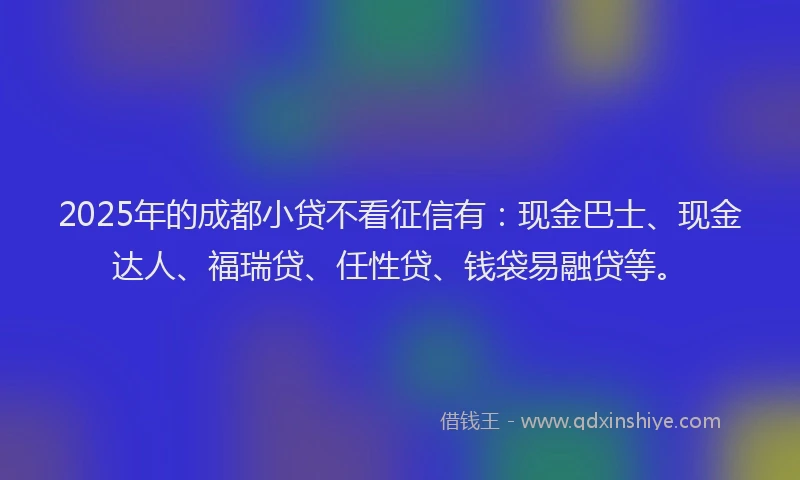 2025年的成都小贷不看征信有：现金巴士、现金达人、福瑞贷、任性贷、钱袋易融贷等。