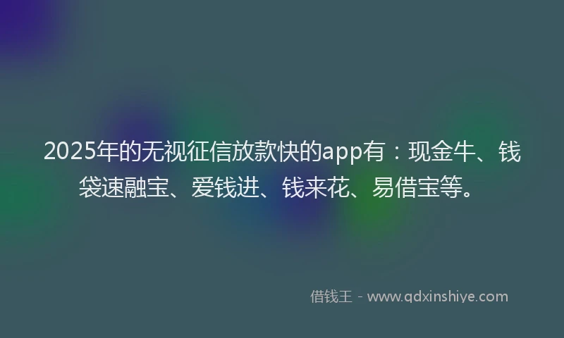 2025年的无视征信放款快的app有：现金牛、钱袋速融宝、爱钱进、钱来花、易借宝等。