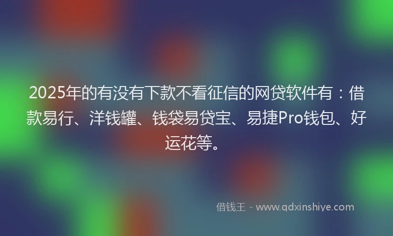 2025年的有没有下款不看征信的网贷软件有：借款易行、洋钱罐、钱袋易贷宝、易捷Pro钱包、好运花等。