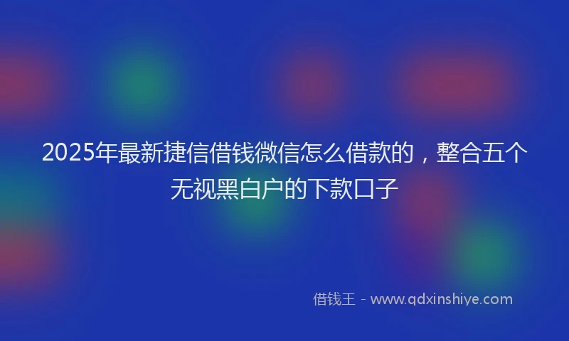 2025年最新捷信借钱微信怎么借款的，整合五个无视黑白户的下款口子