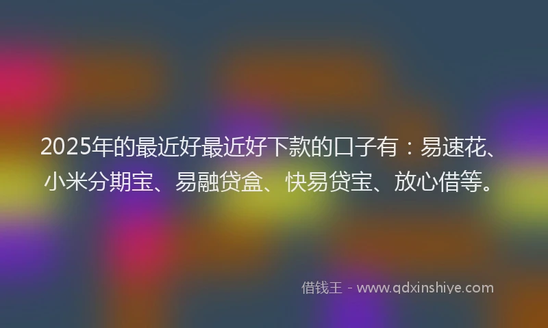 2025年的最近好最近好下款的口子有：易速花、小米分期宝、易融贷盒、快易贷宝、放心借等。