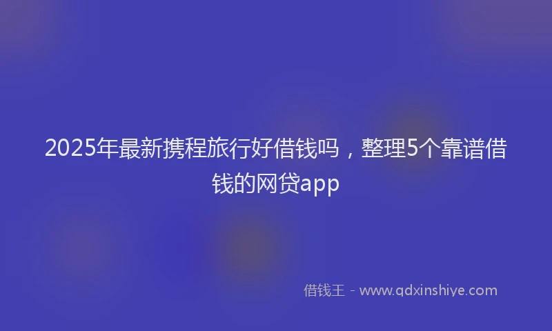 2025年最新携程旅行好借钱吗，整理5个靠谱借钱的网贷app