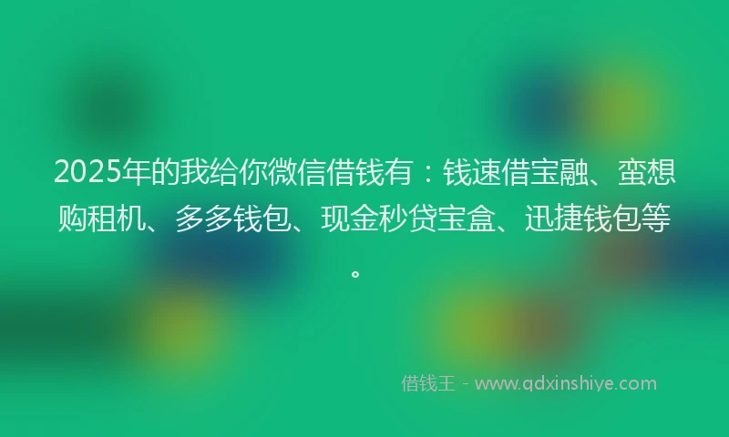 2025年的我给你微信借钱有：钱速借宝融、蛮想购租机、多多钱包、现金秒贷宝盒、迅捷钱包等。