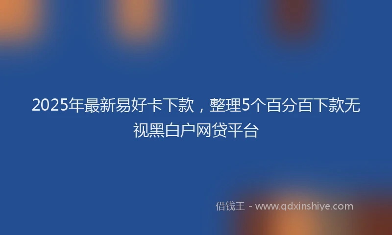2025年最新易好卡下款，整理5个百分百下款无视黑白户网贷平台
