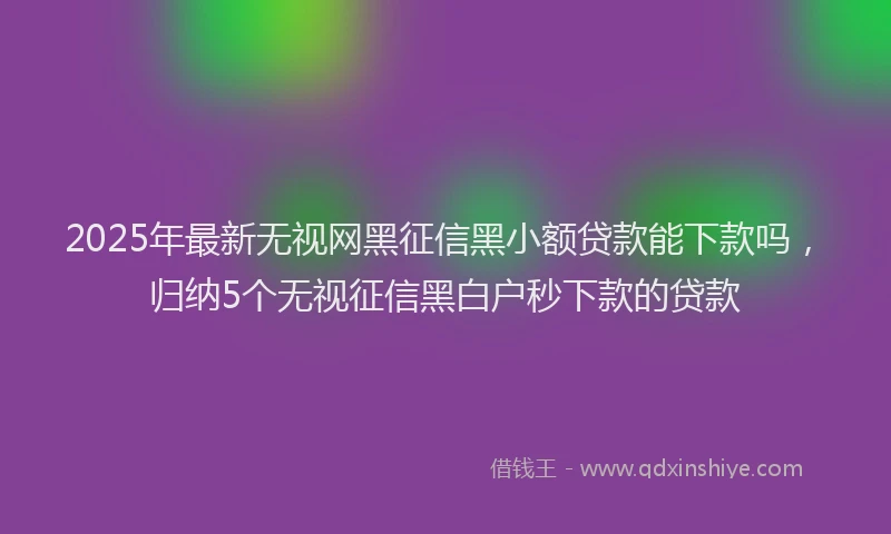2025年最新无视网黑征信黑小额贷款能下款吗，归纳5个无视征信黑白户秒下款的贷款