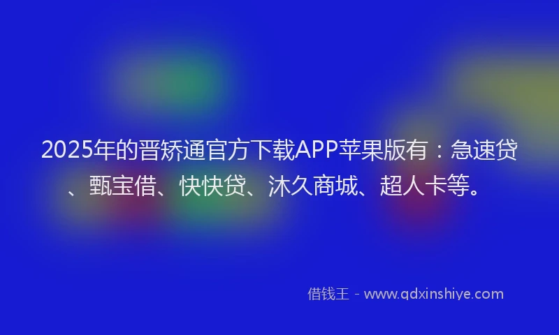 2025年的晋矫通官方下载APP苹果版有：急速贷、甄宝借、快快贷、沐久商城、超人卡等。