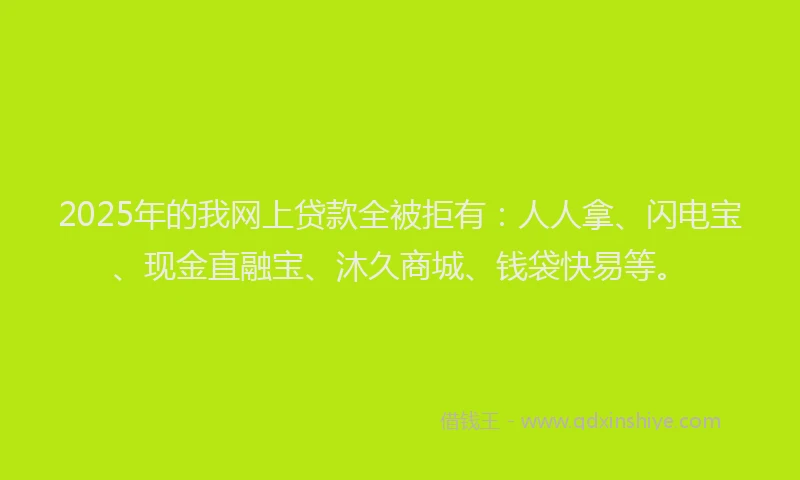 2025年的我网上贷款全被拒有：人人拿、闪电宝、现金直融宝、沐久商城、钱袋快易等。