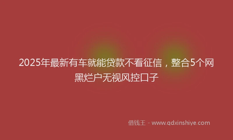 2025年最新有车就能贷款不看征信，整合5个网黑烂户无视风控口子