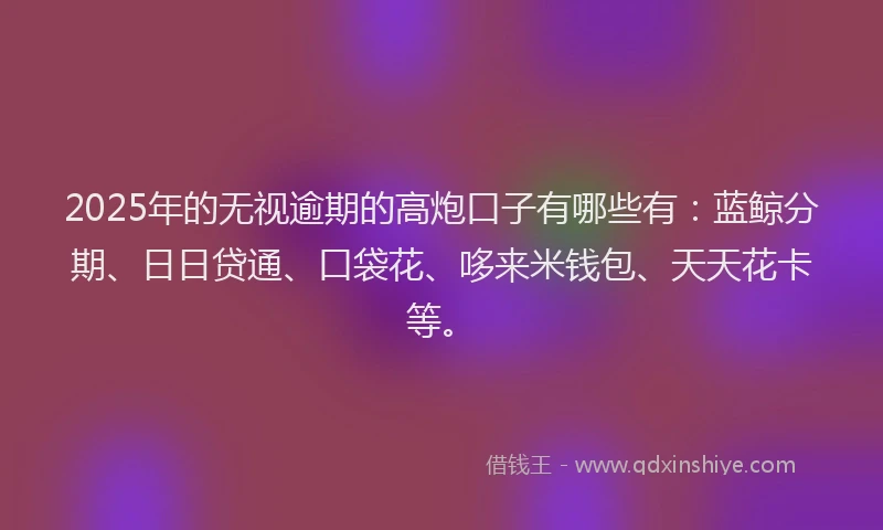 2025年的无视逾期的高炮口子有哪些有：蓝鲸分期、日日贷通、口袋花、哆来米钱包、天天花卡等。