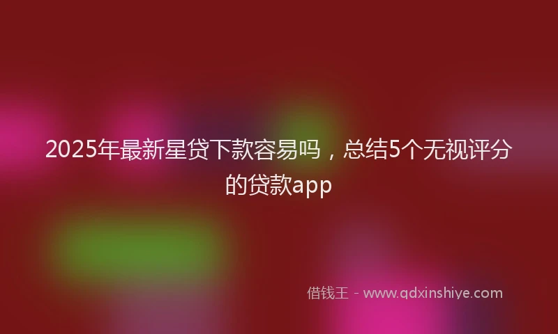 2025年最新星贷下款容易吗，总结5个无视评分的贷款app