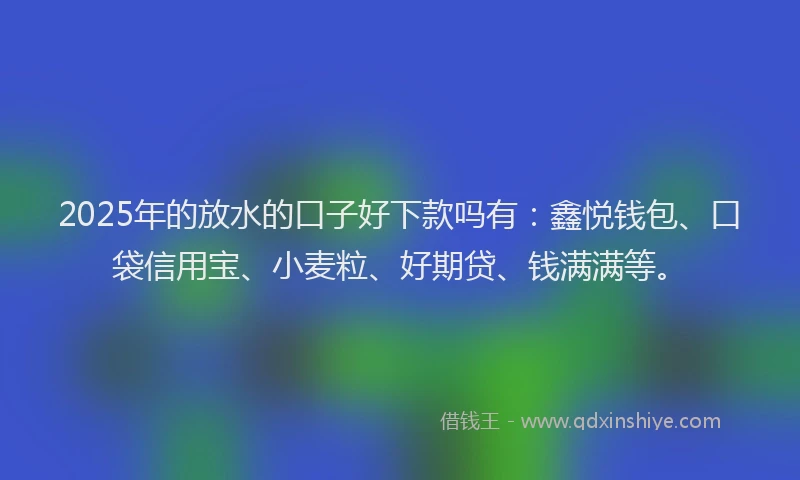 2025年的放水的口子好下款吗有：鑫悦钱包、口袋信用宝、小麦粒、好期贷、钱满满等。