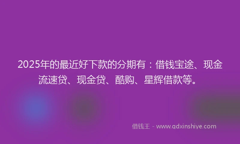 2025年的最近好下款的分期有：借钱宝途、现金流速贷、现金贷、酷购、星辉借款等。