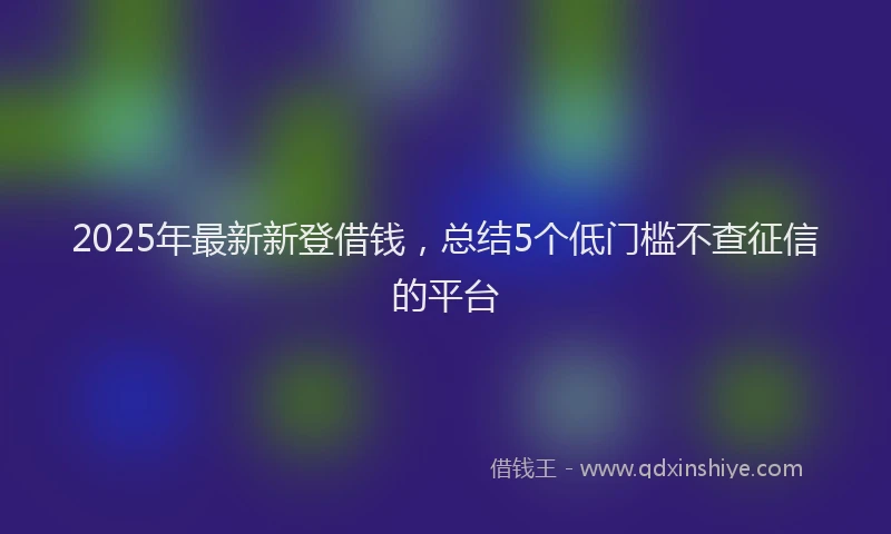 2025年最新新登借钱，总结5个低门槛不查征信的平台