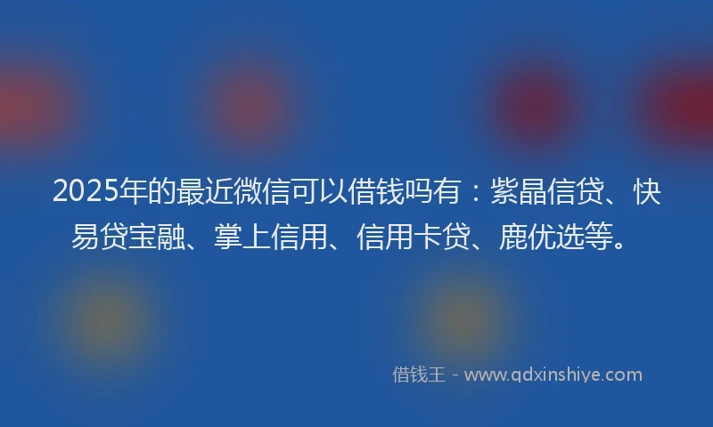 2025年的最近微信可以借钱吗有：紫晶信贷、快易贷宝融、掌上信用、信用卡贷、鹿优选等。