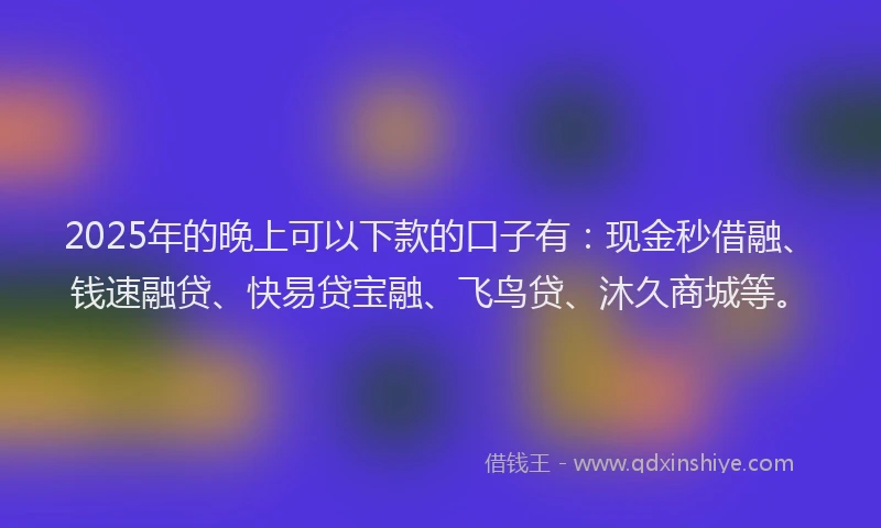 2025年的晚上可以下款的口子有：现金秒借融、钱速融贷、快易贷宝融、飞鸟贷、沐久商城等。