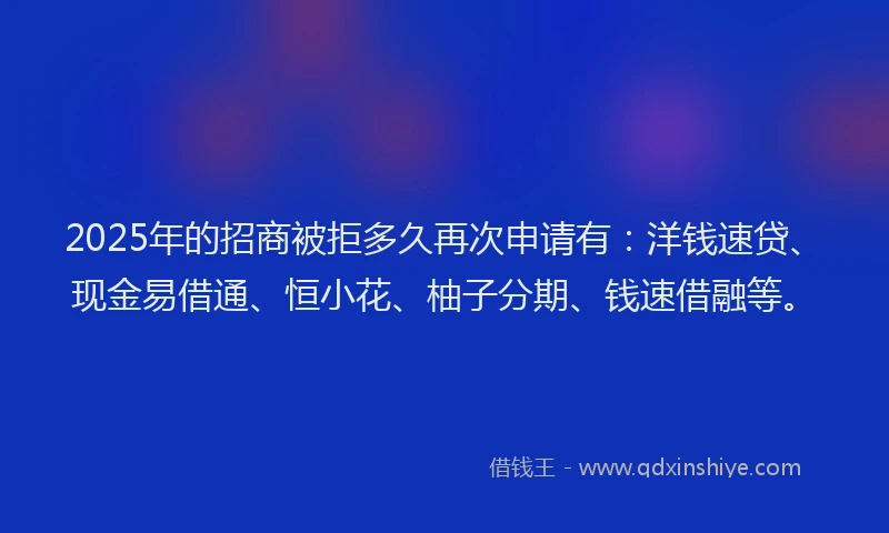 2025年的招商被拒多久再次申请有：洋钱速贷、现金易借通、恒小花、柚子分期、钱速借融等。