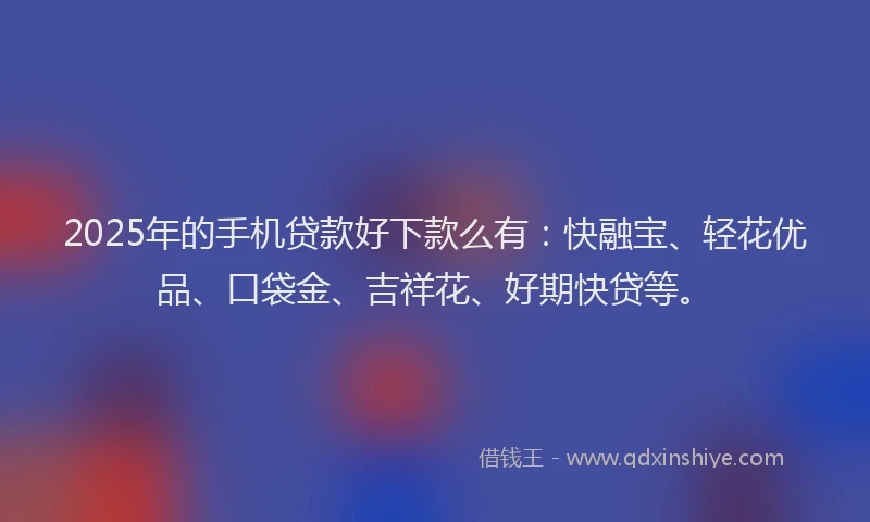 2025年的手机贷款好下款么有：快融宝、轻花优品、口袋金、吉祥花、好期快贷等。