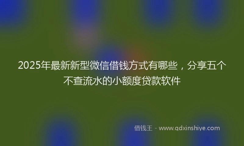 2025年最新新型微信借钱方式有哪些,分享五个不查流水的小额度贷款软件