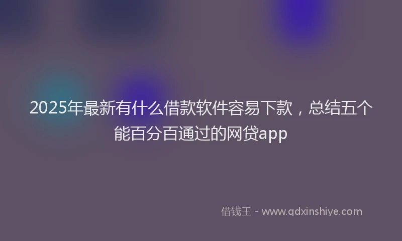 2025年最新有什么借款软件容易下款，总结五个能百分百通过的网贷app