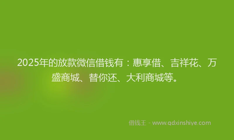 2025年的放款微信借钱有：惠享借、吉祥花、万盛商城、替你还、大利商城等。
