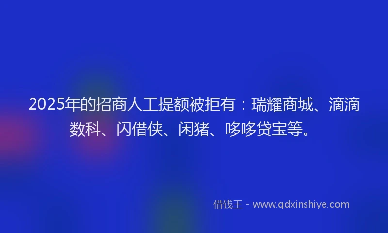 2025年的招商人工提额被拒有：瑞耀商城、滴滴数科、闪借侠、闲猪、哆哆贷宝等。