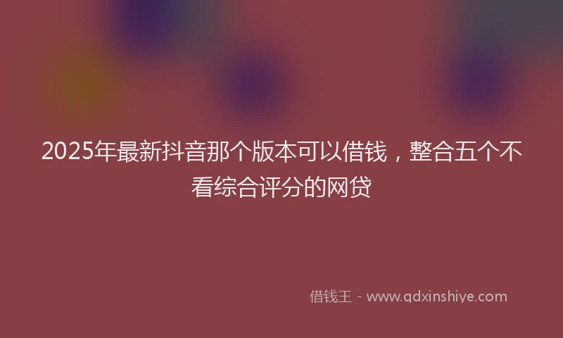 2025年最新抖音那个版本可以借钱，整合五个不看综合评分的网贷