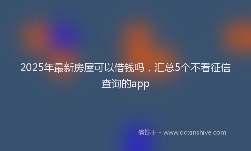 2025年最新房屋可以借钱吗，汇总5个不看征信查询的app