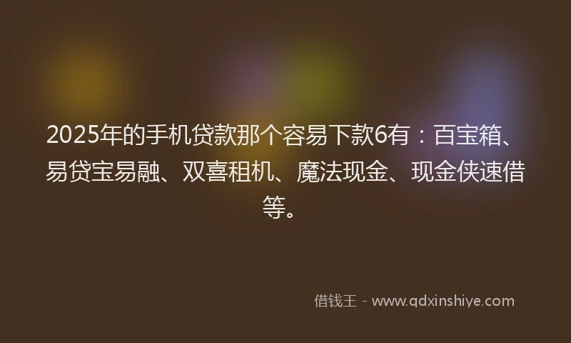 2025年的手机贷款那个容易下款6有：百宝箱、易贷宝易融、双喜租机、魔法现金、现金侠速借等。