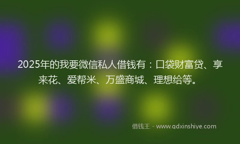 2025年的我要微信私人借钱有：口袋财富贷、享来花、爱帮米、万盛商城、理想给等。