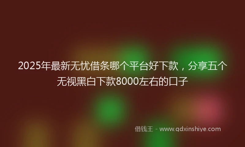 2025年最新无忧借条哪个平台好下款，分享五个无视黑白下款8000左右的口子
