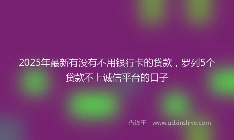 2025年最新有没有不用银行卡的贷款，罗列5个贷款不上诚信平台的口子