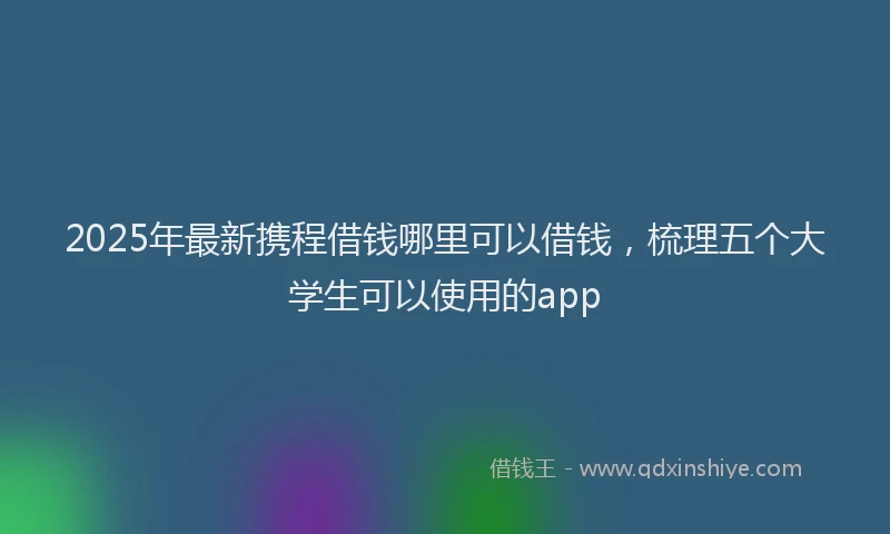 2025年最新携程借钱哪里可以借钱，梳理五个大学生可以使用的app