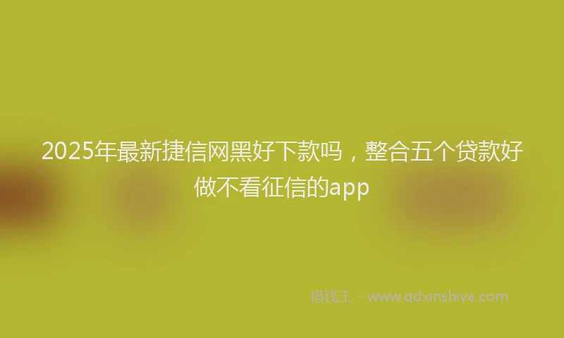 2025年最新捷信网黑好下款吗，整合五个贷款好做不看征信的app