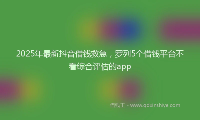 2025年最新抖音借钱救急，罗列5个借钱平台不看综合评估的app