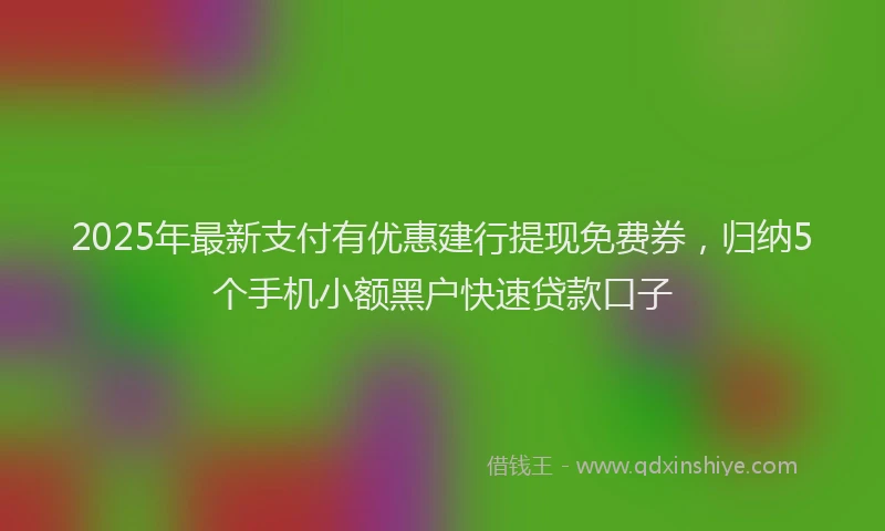2025年最新支付有优惠建行提现免费券，归纳5个手机小额黑户快速贷款口子