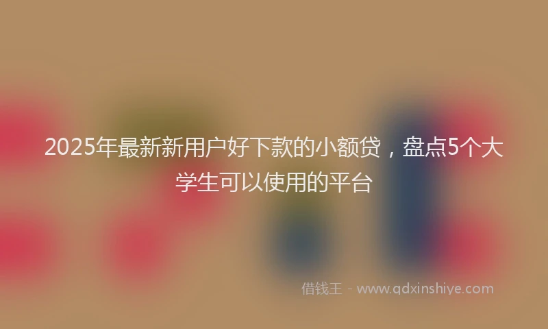 2025年最新新用户好下款的小额贷，盘点5个大学生可以使用的平台