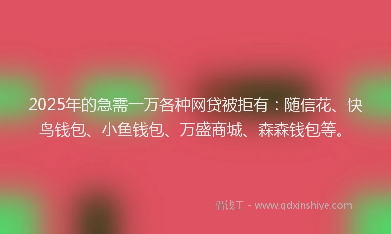 2025年的急需一万各种网贷被拒有：随信花、快鸟钱包、小鱼钱包、万盛商城、森森钱包等。