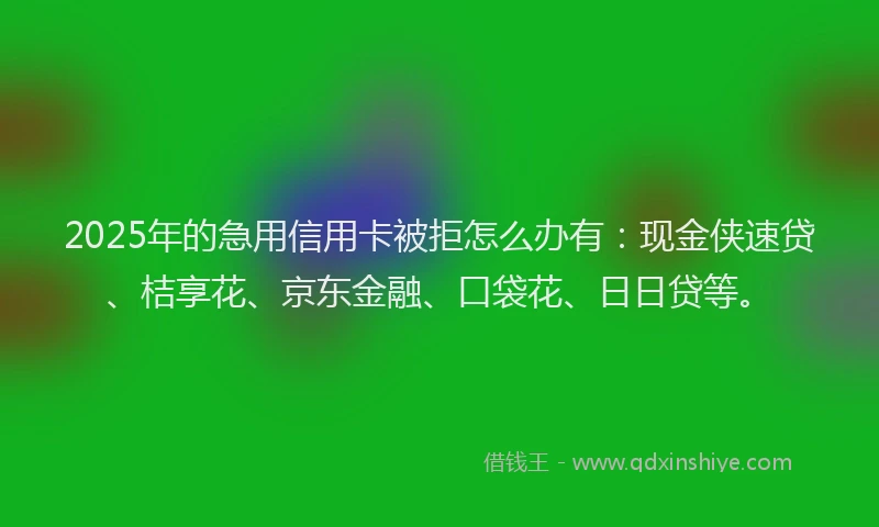 2025年的急用信用卡被拒怎么办有：现金侠速贷、桔享花、京东金融、口袋花、日日贷等。