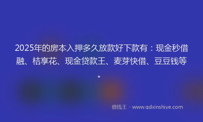 2025年的房本入押多久放款好下款有：现金秒借融、桔享花、现金贷款王、麦芽快借、豆豆钱等。